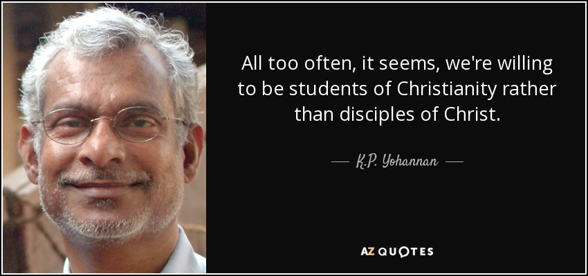 All too often, it seems, we're willing to be students of Christianity rather than disciples of Christ. - K.P. Yohannan