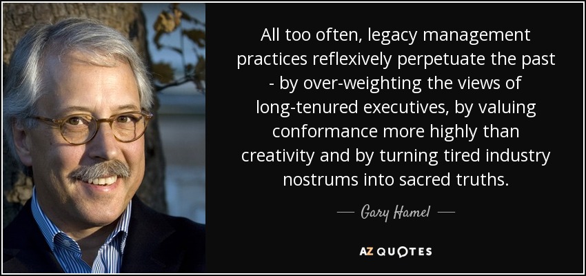 All too often, legacy management practices reflexively perpetuate the past - by over-weighting the views of long-tenured executives, by valuing conformance more highly than creativity and by turning tired industry nostrums into sacred truths. - Gary Hamel