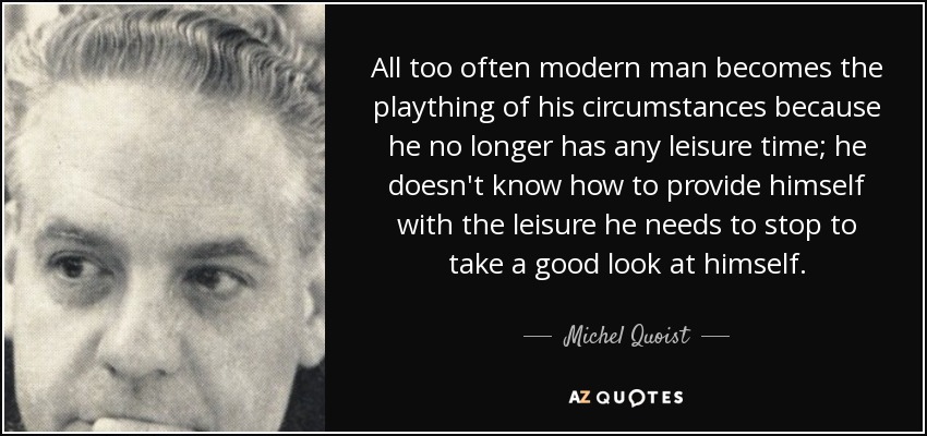 All too often modern man becomes the plaything of his circumstances because he no longer has any leisure time; he doesn't know how to provide himself with the leisure he needs to stop to take a good look at himself. - Michel Quoist