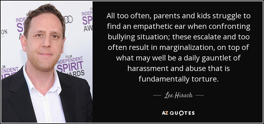 All too often, parents and kids struggle to find an empathetic ear when confronting bullying situation; these escalate and too often result in marginalization, on top of what may well be a daily gauntlet of harassment and abuse that is fundamentally torture. - Lee Hirsch