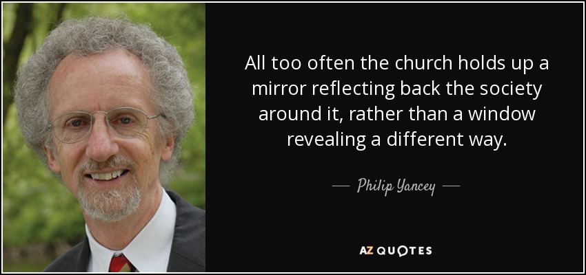 All too often the church holds up a mirror reflecting back the society around it, rather than a window revealing a different way. - Philip Yancey