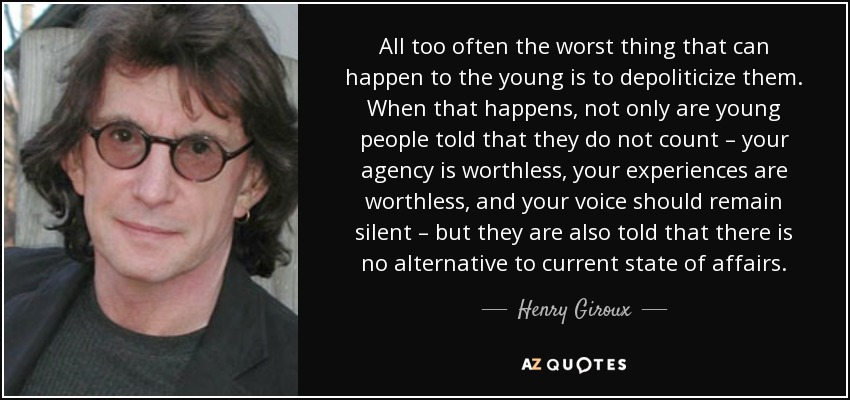 All too often the worst thing that can happen to the young is to depoliticize them. When that happens, not only are young people told that they do not count – your agency is worthless, your experiences are worthless, and your voice should remain silent – but they are also told that there is no alternative to current state of affairs. - Henry Giroux