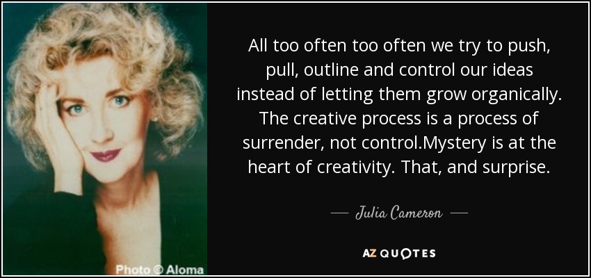 All too often too often we try to push, pull, outline and control our ideas instead of letting them grow organically. The creative process is a process of surrender, not control.Mystery is at the heart of creativity. That, and surprise. - Julia Cameron