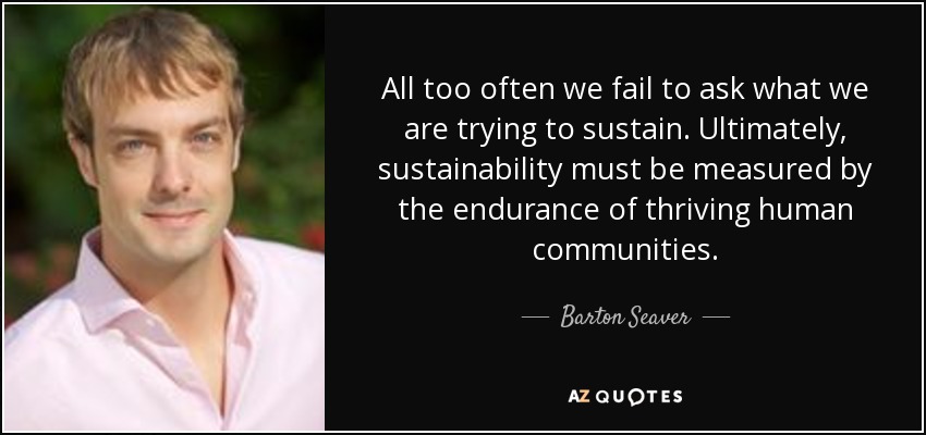 All too often we fail to ask what we are trying to sustain. Ultimately, sustainability must be measured by the endurance of thriving human communities. - Barton Seaver