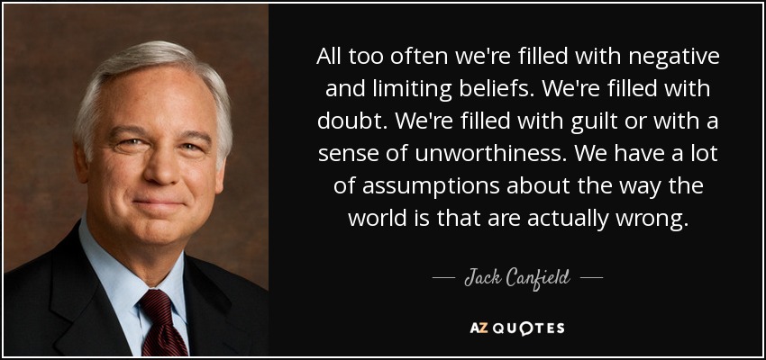 All too often we're filled with negative and limiting beliefs. We're filled with doubt. We're filled with guilt or with a sense of unworthiness. We have a lot of assumptions about the way the world is that are actually wrong. - Jack Canfield