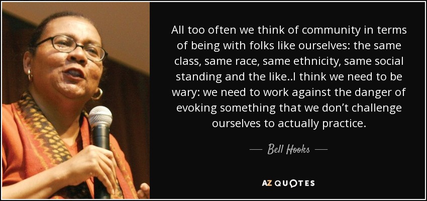 All too often we think of community in terms of being with folks like ourselves: the same class, same race, same ethnicity, same social standing and the like..I think we need to be wary: we need to work against the danger of evoking something that we don’t challenge ourselves to actually practice. - Bell Hooks