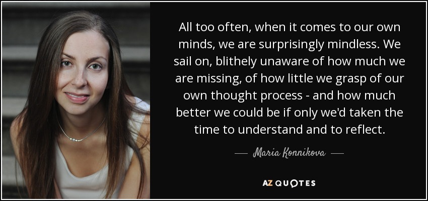 All too often, when it comes to our own minds, we are surprisingly mindless. We sail on, blithely unaware of how much we are missing, of how little we grasp of our own thought process - and how much better we could be if only we'd taken the time to understand and to reflect. - Maria Konnikova