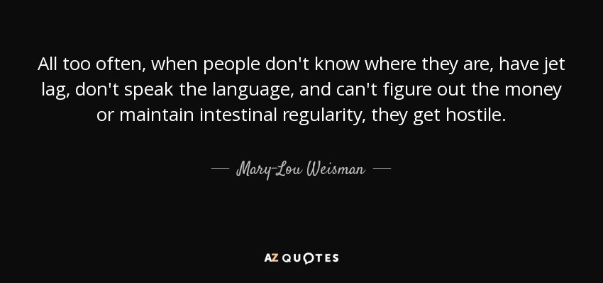 All too often, when people don't know where they are, have jet lag, don't speak the language, and can't figure out the money or maintain intestinal regularity, they get hostile. - Mary-Lou Weisman