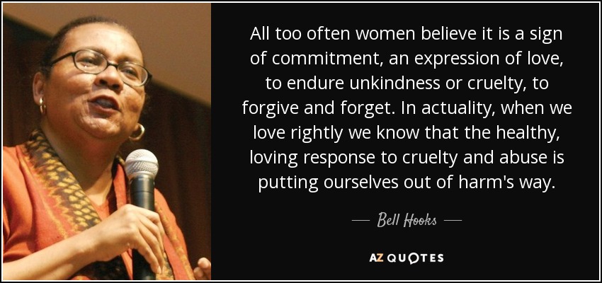 All too often women believe it is a sign of commitment, an expression of love, to endure unkindness or cruelty, to forgive and forget. In actuality, when we love rightly we know that the healthy, loving response to cruelty and abuse is putting ourselves out of harm's way. - Bell Hooks