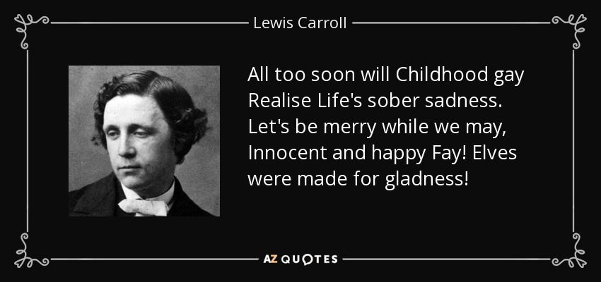 All too soon will Childhood gay Realise Life's sober sadness. Let's be merry while we may, Innocent and happy Fay! Elves were made for gladness! - Lewis Carroll