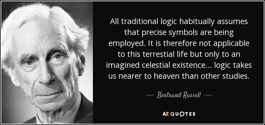 All traditional logic habitually assumes that precise symbols are being employed. It is therefore not applicable to this terrestial life but only to an imagined celestial existence... logic takes us nearer to heaven than other studies. - Bertrand Russell