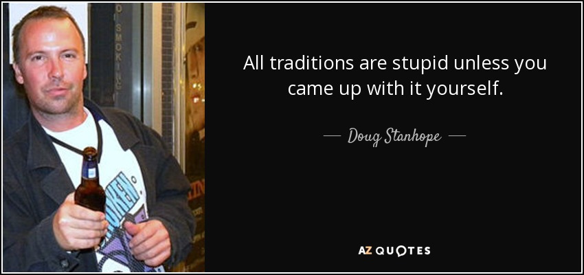 All traditions are stupid unless you came up with it yourself. - Doug Stanhope