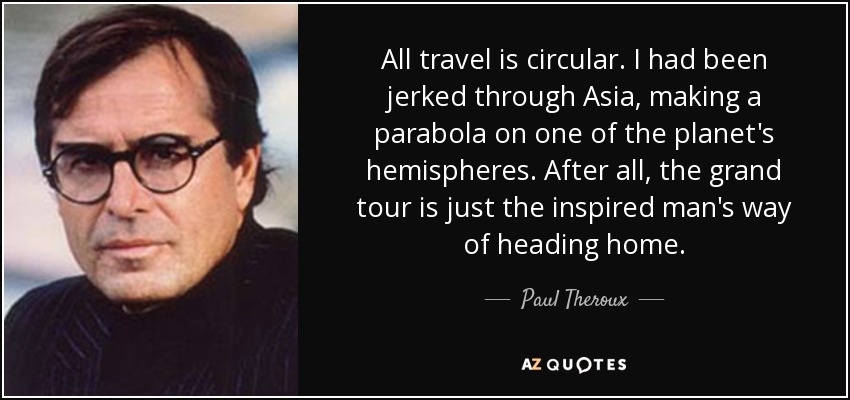 All travel is circular. I had been jerked through Asia, making a parabola on one of the planet's hemispheres. After all, the grand tour is just the inspired man's way of heading home. - Paul Theroux