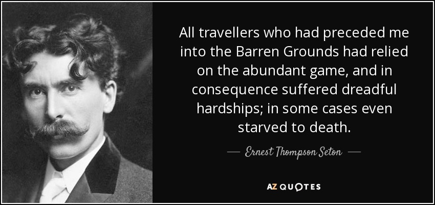 All travellers who had preceded me into the Barren Grounds had relied on the abundant game, and in consequence suffered dreadful hardships; in some cases even starved to death. - Ernest Thompson Seton