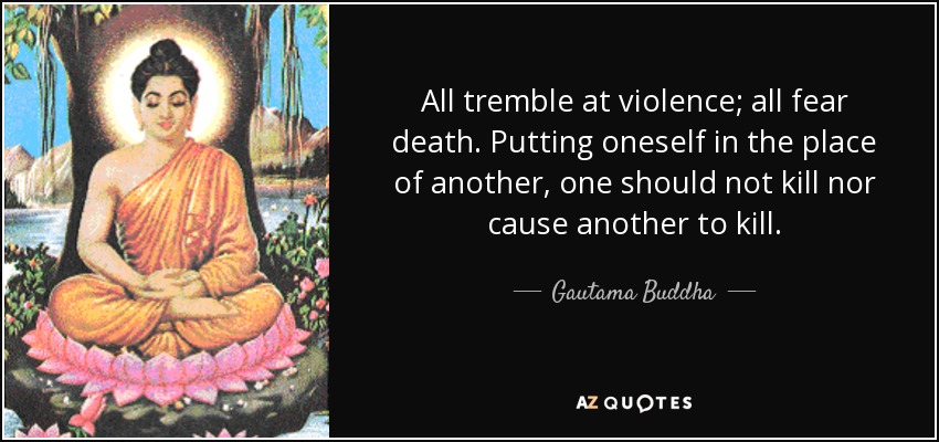 All tremble at violence; all fear death. Putting oneself in the place of another, one should not kill nor cause another to kill. - Gautama Buddha