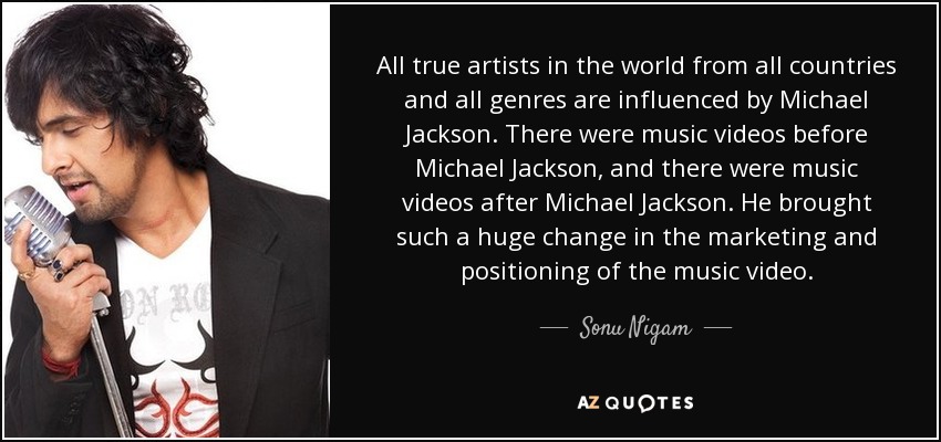 All true artists in the world from all countries and all genres are influenced by Michael Jackson. There were music videos before Michael Jackson, and there were music videos after Michael Jackson. He brought such a huge change in the marketing and positioning of the music video. - Sonu Nigam