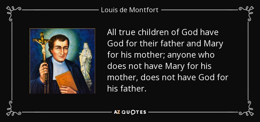 All true children of God have God for their father and Mary for his mother; anyone who does not have Mary for his mother, does not have God for his father. - Louis de Montfort