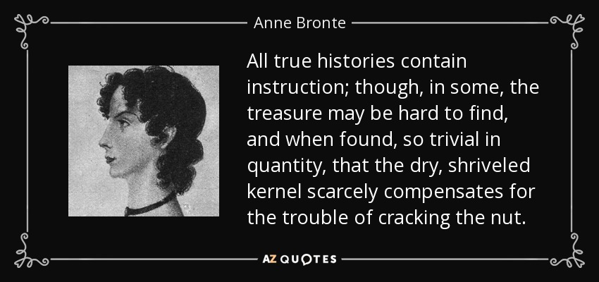 All true histories contain instruction; though, in some, the treasure may be hard to find, and when found, so trivial in quantity, that the dry, shriveled kernel scarcely compensates for the trouble of cracking the nut. - Anne Bronte