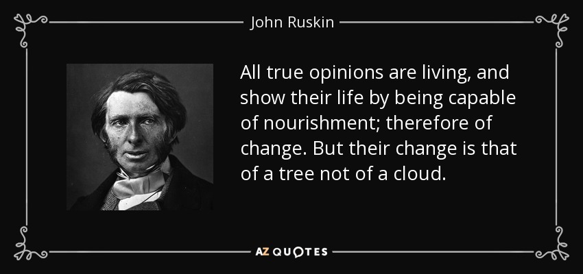 All true opinions are living, and show their life by being capable of nourishment; therefore of change. But their change is that of a tree not of a cloud. - John Ruskin