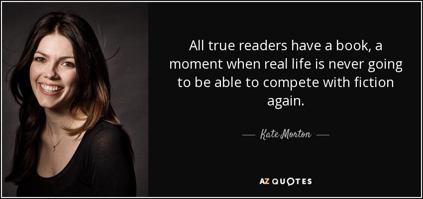 All true readers have a book, a moment when real life is never going to be able to compete with fiction again. - Kate Morton