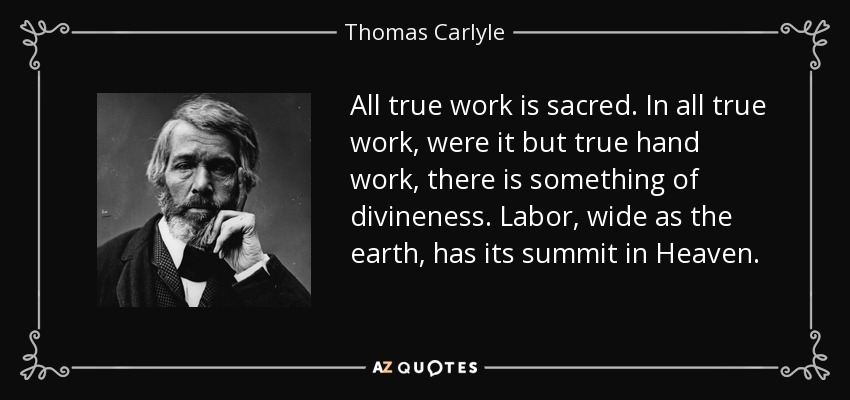 All true work is sacred. In all true work, were it but true hand work, there is something of divineness. Labor, wide as the earth, has its summit in Heaven. - Thomas Carlyle