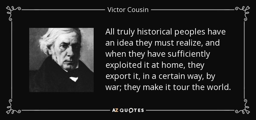 All truly historical peoples have an idea they must realize, and when they have sufficiently exploited it at home, they export it, in a certain way, by war; they make it tour the world. - Victor Cousin