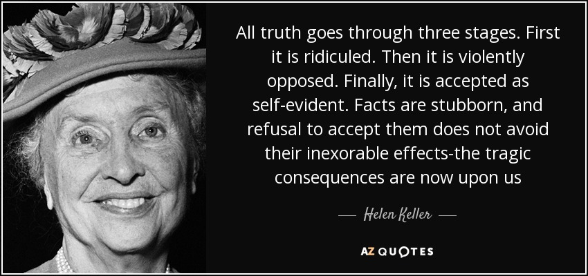 All truth goes through three stages. First it is ridiculed. Then it is violently opposed. Finally, it is accepted as self-evident. Facts are stubborn, and refusal to accept them does not avoid their inexorable effects-the tragic consequences are now upon us - Helen Keller