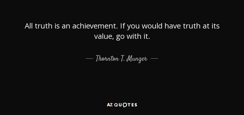 All truth is an achievement. If you would have truth at its value, go with it. - Thornton T. Munger