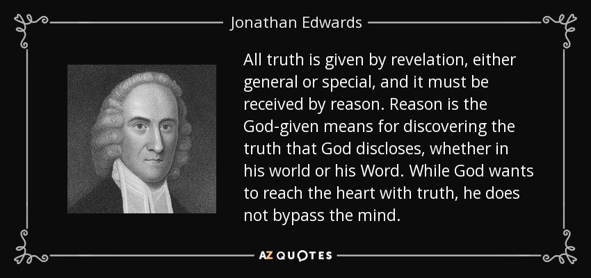 All truth is given by revelation, either general or special, and it must be received by reason. Reason is the God-given means for discovering the truth that God discloses, whether in his world or his Word. While God wants to reach the heart with truth, he does not bypass the mind. - Jonathan Edwards