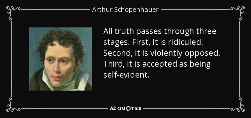All truth passes through three stages. First, it is ridiculed. Second, it is violently opposed. Third, it is accepted as being self-evident. - Arthur Schopenhauer