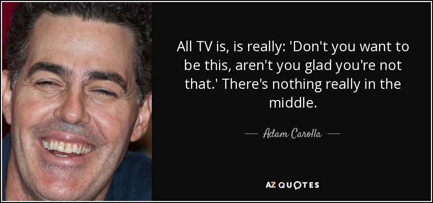 All TV is, is really: 'Don't you want to be this, aren't you glad you're not that.' There's nothing really in the middle. - Adam Carolla