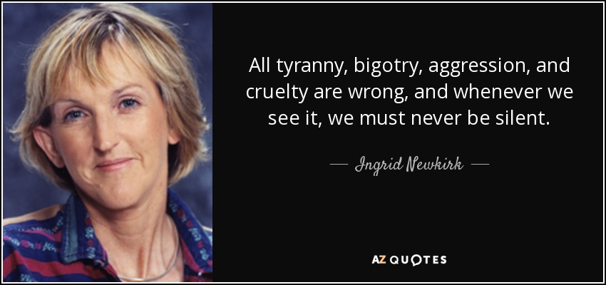 All tyranny, bigotry, aggression, and cruelty are wrong, and whenever we see it, we must never be silent. - Ingrid Newkirk