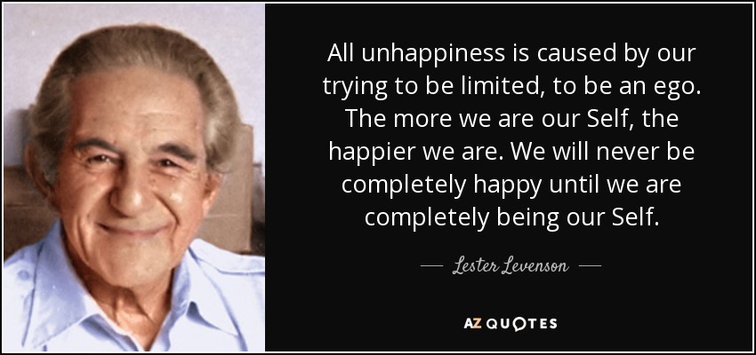 All unhappiness is caused by our trying to be limited, to be an ego. The more we are our Self, the happier we are. We will never be completely happy until we are completely being our Self. - Lester Levenson
