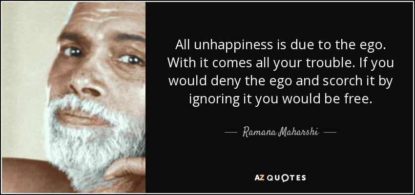 All unhappiness is due to the ego. With it comes all your trouble. If you would deny the ego and scorch it by ignoring it you would be free. - Ramana Maharshi
