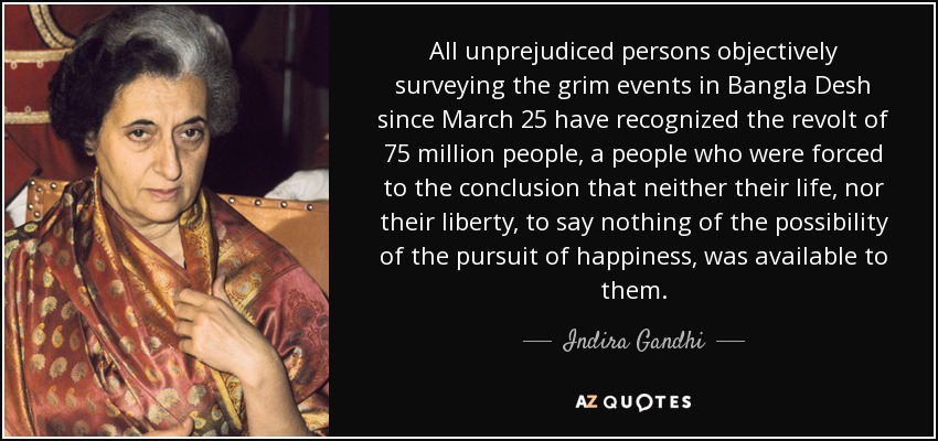 All unprejudiced persons objectively surveying the grim events in Bangla Desh since March 25 have recognized the revolt of 75 million people, a people who were forced to the conclusion that neither their life, nor their liberty, to say nothing of the possibility of the pursuit of happiness, was available to them. - Indira Gandhi