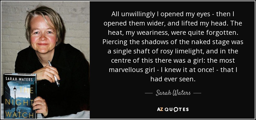 All unwillingly I opened my eyes - then I opened them wider, and lifted my head. The heat, my weariness, were quite forgotten. Piercing the shadows of the naked stage was a single shaft of rosy limelight, and in the centre of this there was a girl: the most marvellous girl - I knew it at once! - that I had ever seen. - Sarah Waters