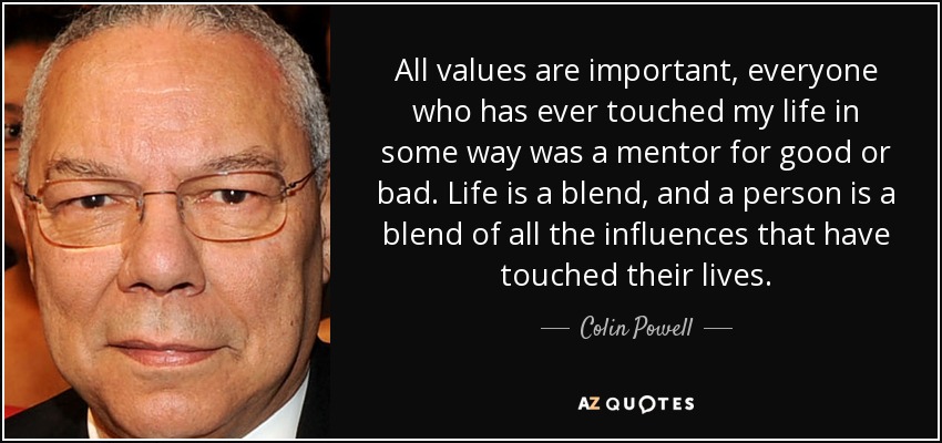 All values are important, everyone who has ever touched my life in some way was a mentor for good or bad. Life is a blend, and a person is a blend of all the influences that have touched their lives. - Colin Powell