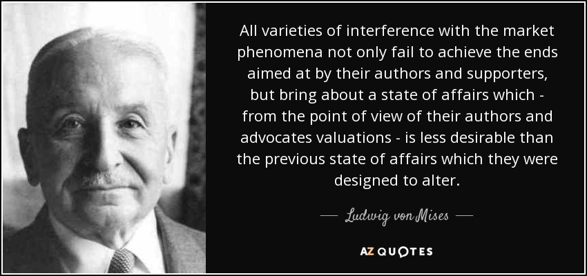 All varieties of interference with the market phenomena not only fail to achieve the ends aimed at by their authors and supporters, but bring about a state of affairs which - from the point of view of their authors and advocates valuations - is less desirable than the previous state of affairs which they were designed to alter. - Ludwig von Mises