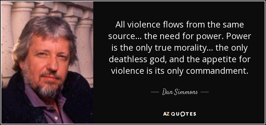 All violence flows from the same source ... the need for power. Power is the only true morality ... the only deathless god, and the appetite for violence is its only commandment. - Dan Simmons