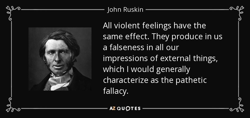 All violent feelings have the same effect. They produce in us a falseness in all our impressions of external things, which I would generally characterize as the pathetic fallacy. - John Ruskin