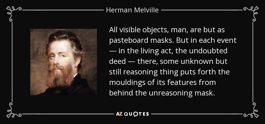 All visible objects, man, are but as pasteboard masks. But in each event — in the living act, the undoubted deed — there, some unknown but still reasoning thing puts forth the mouldings of its features from behind the unreasoning mask. - Herman Melville