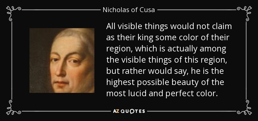 All visible things would not claim as their king some color of their region, which is actually among the visible things of this region, but rather would say, he is the highest possible beauty of the most lucid and perfect color. - Nicholas of Cusa