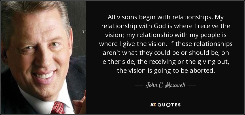 All visions begin with relationships. My relationship with God is where I receive the vision; my relationship with my people is where I give the vision. If those relationships aren't what they could be or should be, on either side, the receiving or the giving out, the vision is going to be aborted. - John C. Maxwell