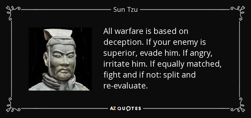 All warfare is based on deception. If your enemy is superior, evade him. If angry, irritate him. If equally matched, fight and if not: split and re-evaluate. - Sun Tzu