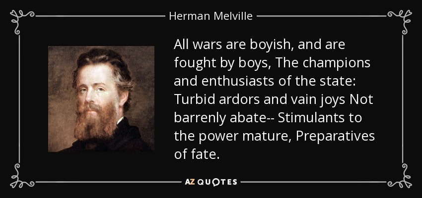 All wars are boyish, and are fought by boys, The champions and enthusiasts of the state: Turbid ardors and vain joys Not barrenly abate-- Stimulants to the power mature, Preparatives of fate. - Herman Melville