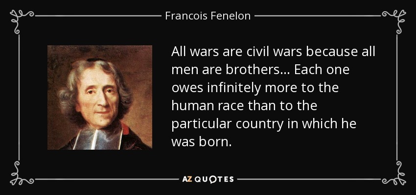 All wars are civil wars because all men are brothers... Each one owes infinitely more to the human race than to the particular country in which he was born. - Francois Fenelon