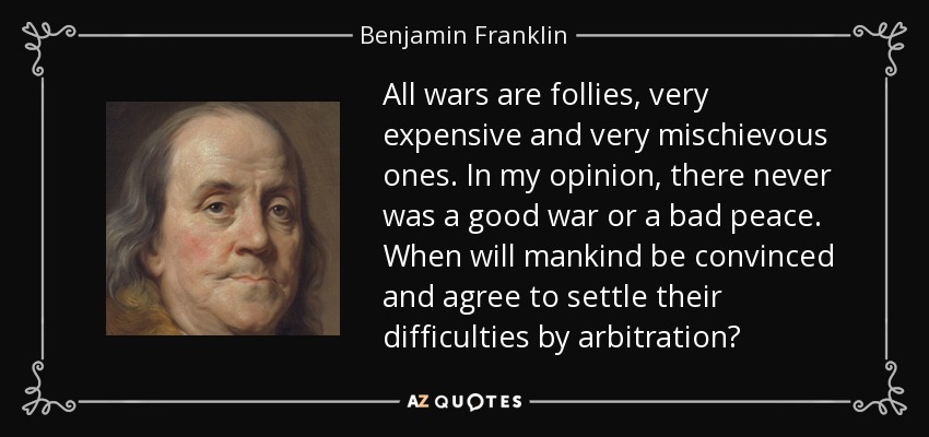 All wars are follies, very expensive and very mischievous ones. In my opinion, there never was a good war or a bad peace. When will mankind be convinced and agree to settle their difficulties by arbitration? - Benjamin Franklin
