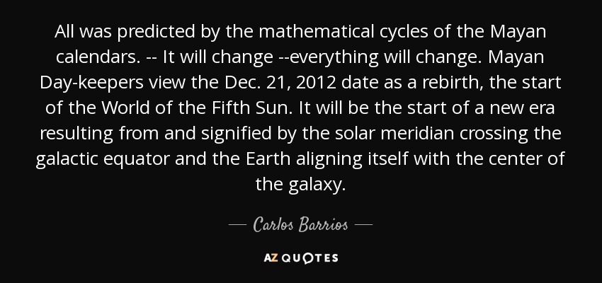 All was predicted by the mathematical cycles of the Mayan calendars. -- It will change --everything will change. Mayan Day-keepers view the Dec. 21, 2012 date as a rebirth, the start of the World of the Fifth Sun. It will be the start of a new era resulting from and signified by the solar meridian crossing the galactic equator and the Earth aligning itself with the center of the galaxy. - Carlos Barrios