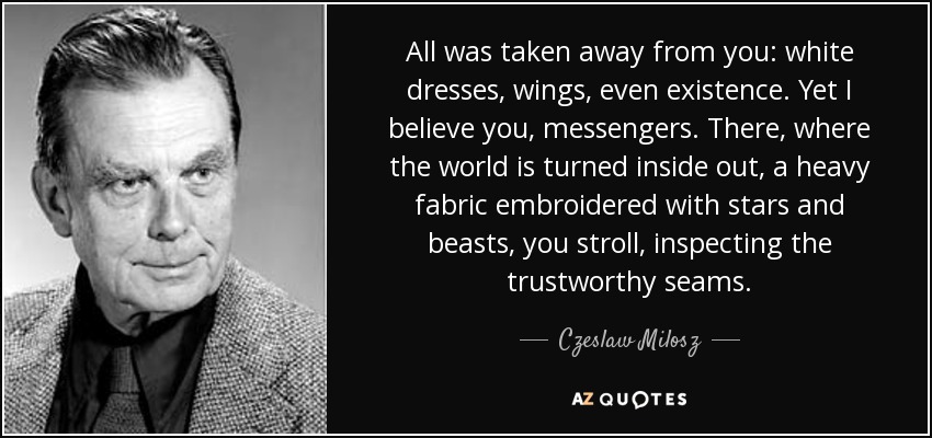 All was taken away from you: white dresses, wings, even existence. Yet I believe you, messengers. There, where the world is turned inside out, a heavy fabric embroidered with stars and beasts, you stroll, inspecting the trustworthy seams. - Czeslaw Milosz