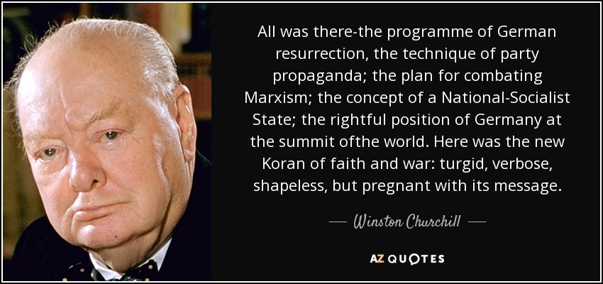 All was there-the programme of German resurrection, the technique of party propaganda; the plan for combating Marxism; the concept of a National-Socialist State; the rightful position of Germany at the summit ofthe world. Here was the new Koran of faith and war: turgid, verbose, shapeless, but pregnant with its message. - Winston Churchill